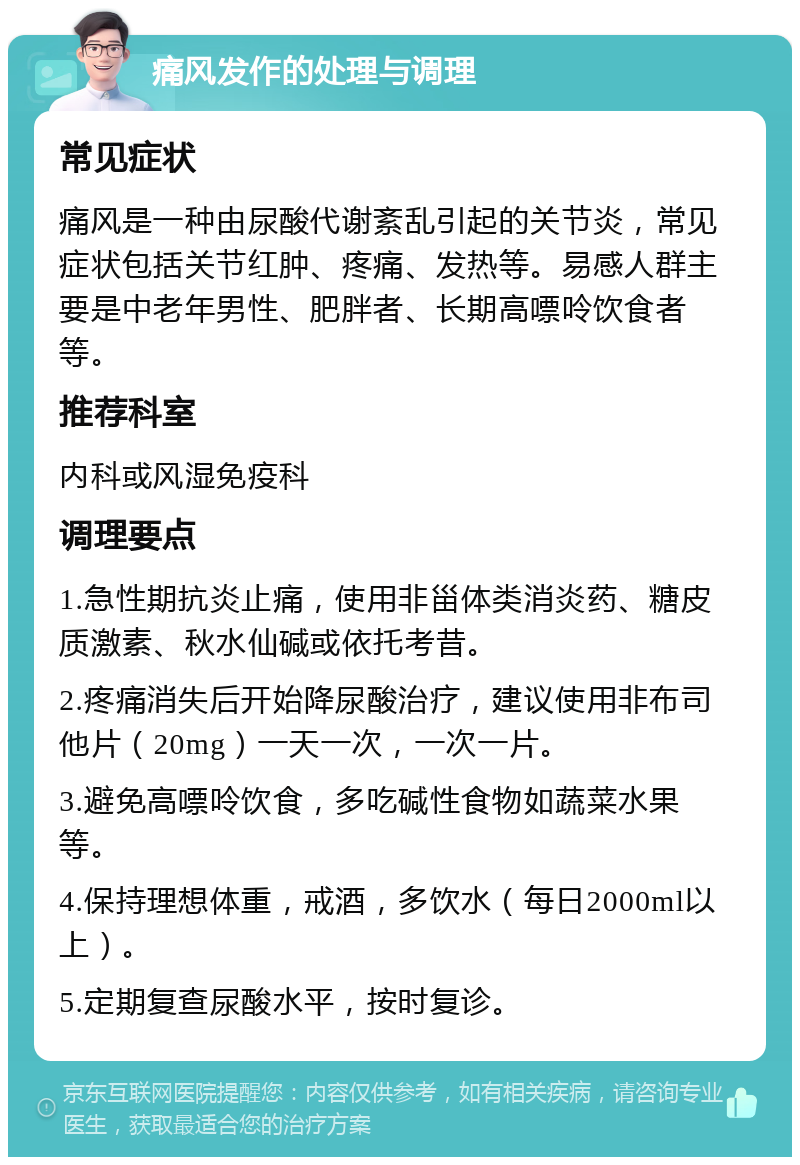 痛风发作的处理与调理 常见症状 痛风是一种由尿酸代谢紊乱引起的关节炎，常见症状包括关节红肿、疼痛、发热等。易感人群主要是中老年男性、肥胖者、长期高嘌呤饮食者等。 推荐科室 内科或风湿免疫科 调理要点 1.急性期抗炎止痛，使用非甾体类消炎药、糖皮质激素、秋水仙碱或依托考昔。 2.疼痛消失后开始降尿酸治疗，建议使用非布司他片（20mg）一天一次，一次一片。 3.避免高嘌呤饮食，多吃碱性食物如蔬菜水果等。 4.保持理想体重，戒酒，多饮水（每日2000ml以上）。 5.定期复查尿酸水平，按时复诊。