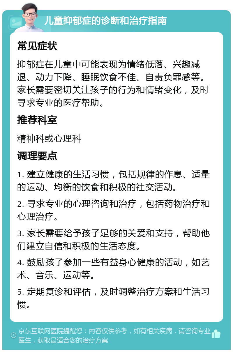 儿童抑郁症的诊断和治疗指南 常见症状 抑郁症在儿童中可能表现为情绪低落、兴趣减退、动力下降、睡眠饮食不佳、自责负罪感等。家长需要密切关注孩子的行为和情绪变化，及时寻求专业的医疗帮助。 推荐科室 精神科或心理科 调理要点 1. 建立健康的生活习惯，包括规律的作息、适量的运动、均衡的饮食和积极的社交活动。 2. 寻求专业的心理咨询和治疗，包括药物治疗和心理治疗。 3. 家长需要给予孩子足够的关爱和支持，帮助他们建立自信和积极的生活态度。 4. 鼓励孩子参加一些有益身心健康的活动，如艺术、音乐、运动等。 5. 定期复诊和评估，及时调整治疗方案和生活习惯。