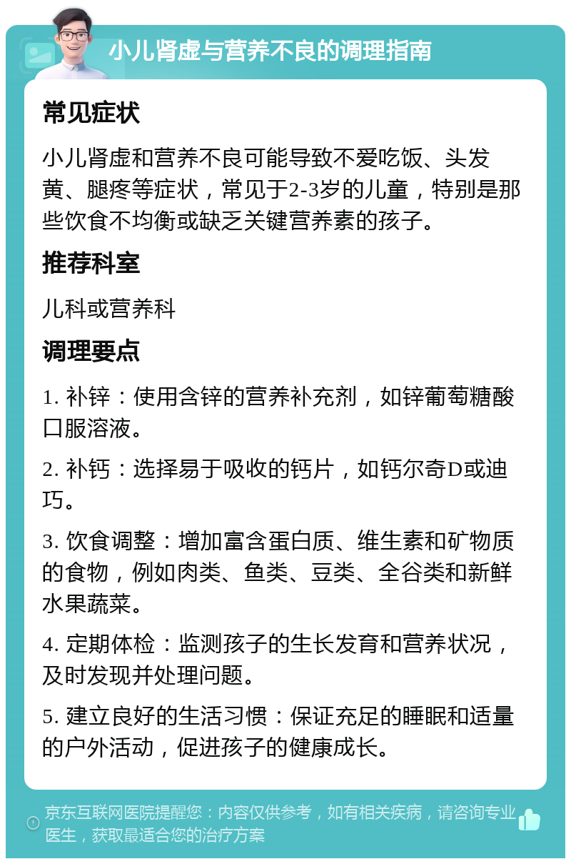 小儿肾虚与营养不良的调理指南 常见症状 小儿肾虚和营养不良可能导致不爱吃饭、头发黄、腿疼等症状，常见于2-3岁的儿童，特别是那些饮食不均衡或缺乏关键营养素的孩子。 推荐科室 儿科或营养科 调理要点 1. 补锌：使用含锌的营养补充剂，如锌葡萄糖酸口服溶液。 2. 补钙：选择易于吸收的钙片，如钙尔奇D或迪巧。 3. 饮食调整：增加富含蛋白质、维生素和矿物质的食物，例如肉类、鱼类、豆类、全谷类和新鲜水果蔬菜。 4. 定期体检：监测孩子的生长发育和营养状况，及时发现并处理问题。 5. 建立良好的生活习惯：保证充足的睡眠和适量的户外活动，促进孩子的健康成长。