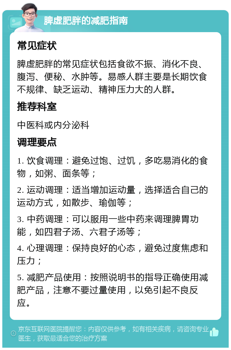 脾虚肥胖的减肥指南 常见症状 脾虚肥胖的常见症状包括食欲不振、消化不良、腹泻、便秘、水肿等。易感人群主要是长期饮食不规律、缺乏运动、精神压力大的人群。 推荐科室 中医科或内分泌科 调理要点 1. 饮食调理：避免过饱、过饥，多吃易消化的食物，如粥、面条等； 2. 运动调理：适当增加运动量，选择适合自己的运动方式，如散步、瑜伽等； 3. 中药调理：可以服用一些中药来调理脾胃功能，如四君子汤、六君子汤等； 4. 心理调理：保持良好的心态，避免过度焦虑和压力； 5. 减肥产品使用：按照说明书的指导正确使用减肥产品，注意不要过量使用，以免引起不良反应。