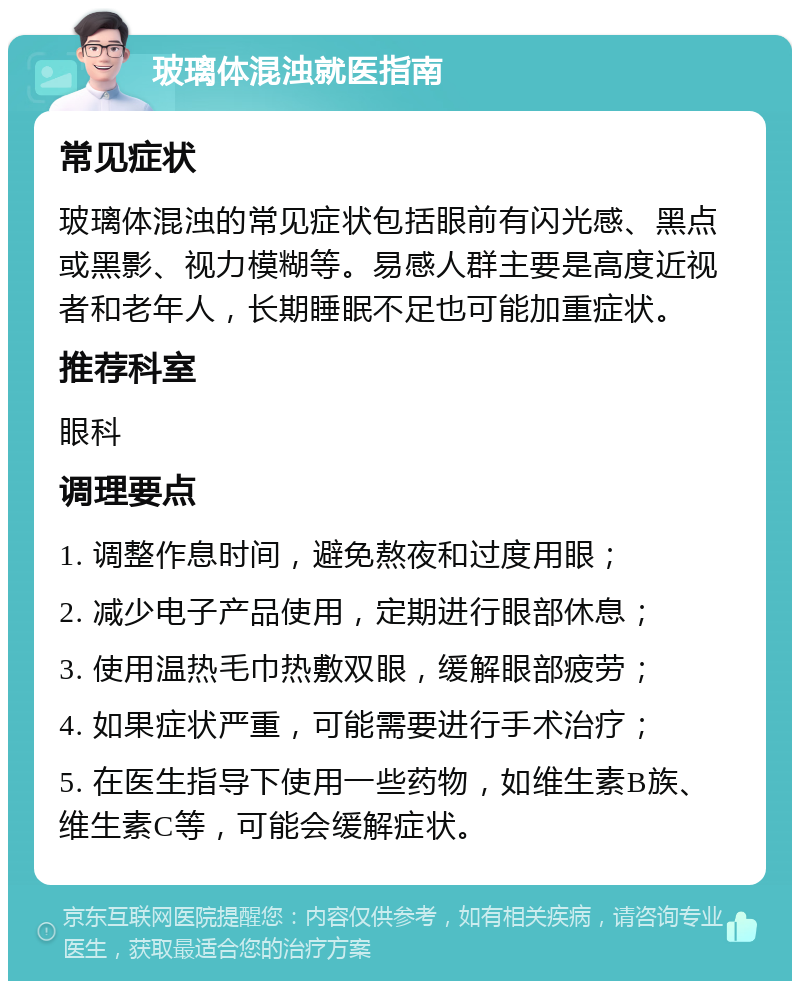 玻璃体混浊就医指南 常见症状 玻璃体混浊的常见症状包括眼前有闪光感、黑点或黑影、视力模糊等。易感人群主要是高度近视者和老年人，长期睡眠不足也可能加重症状。 推荐科室 眼科 调理要点 1. 调整作息时间，避免熬夜和过度用眼； 2. 减少电子产品使用，定期进行眼部休息； 3. 使用温热毛巾热敷双眼，缓解眼部疲劳； 4. 如果症状严重，可能需要进行手术治疗； 5. 在医生指导下使用一些药物，如维生素B族、维生素C等，可能会缓解症状。