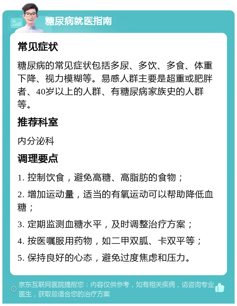 糖尿病就医指南 常见症状 糖尿病的常见症状包括多尿、多饮、多食、体重下降、视力模糊等。易感人群主要是超重或肥胖者、40岁以上的人群、有糖尿病家族史的人群等。 推荐科室 内分泌科 调理要点 1. 控制饮食，避免高糖、高脂肪的食物； 2. 增加运动量，适当的有氧运动可以帮助降低血糖； 3. 定期监测血糖水平，及时调整治疗方案； 4. 按医嘱服用药物，如二甲双胍、卡双平等； 5. 保持良好的心态，避免过度焦虑和压力。