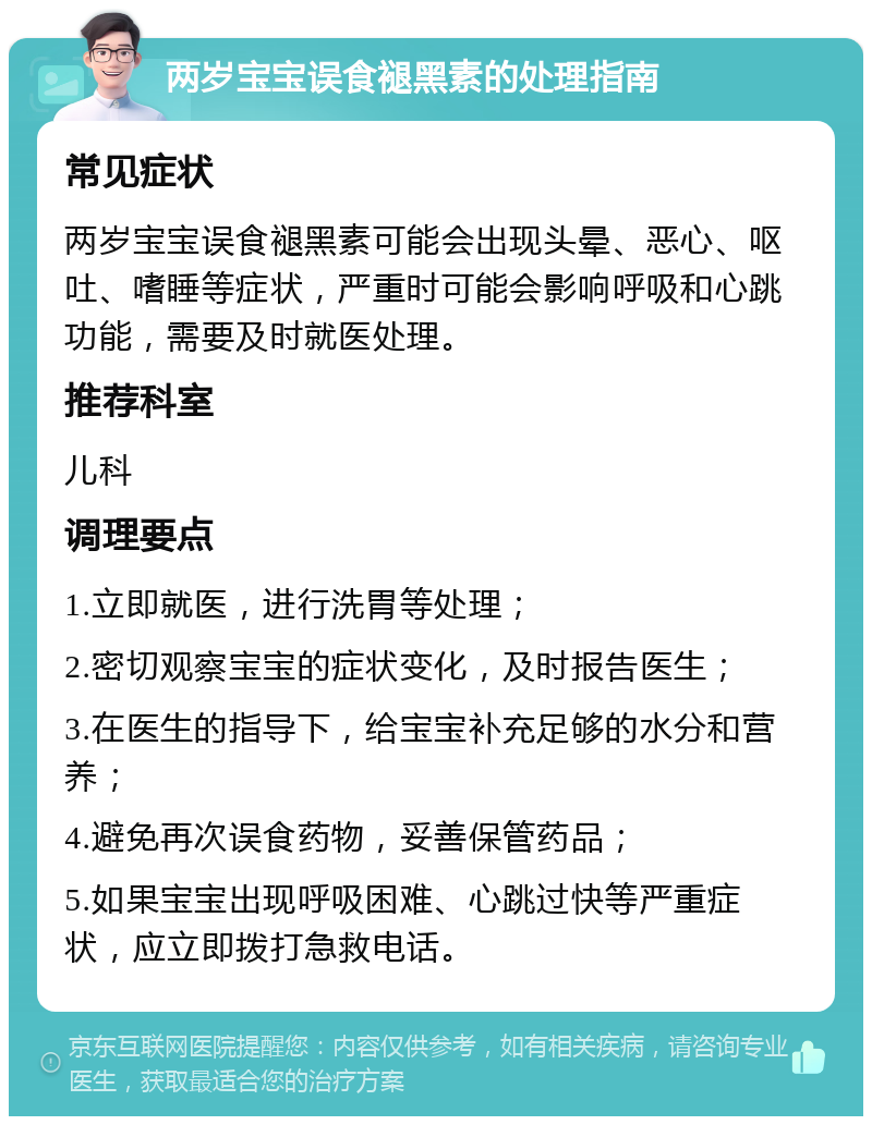 两岁宝宝误食褪黑素的处理指南 常见症状 两岁宝宝误食褪黑素可能会出现头晕、恶心、呕吐、嗜睡等症状，严重时可能会影响呼吸和心跳功能，需要及时就医处理。 推荐科室 儿科 调理要点 1.立即就医，进行洗胃等处理； 2.密切观察宝宝的症状变化，及时报告医生； 3.在医生的指导下，给宝宝补充足够的水分和营养； 4.避免再次误食药物，妥善保管药品； 5.如果宝宝出现呼吸困难、心跳过快等严重症状，应立即拨打急救电话。