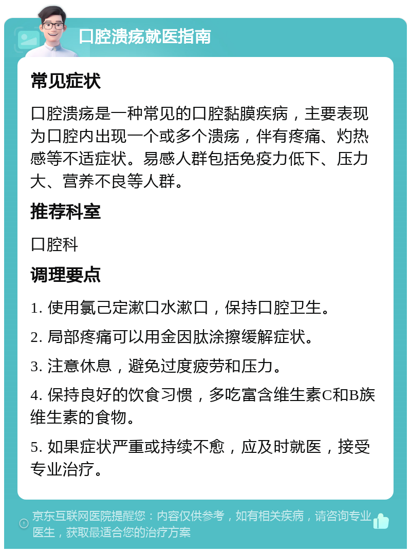 口腔溃疡就医指南 常见症状 口腔溃疡是一种常见的口腔黏膜疾病，主要表现为口腔内出现一个或多个溃疡，伴有疼痛、灼热感等不适症状。易感人群包括免疫力低下、压力大、营养不良等人群。 推荐科室 口腔科 调理要点 1. 使用氯己定漱口水漱口，保持口腔卫生。 2. 局部疼痛可以用金因肽涂擦缓解症状。 3. 注意休息，避免过度疲劳和压力。 4. 保持良好的饮食习惯，多吃富含维生素C和B族维生素的食物。 5. 如果症状严重或持续不愈，应及时就医，接受专业治疗。