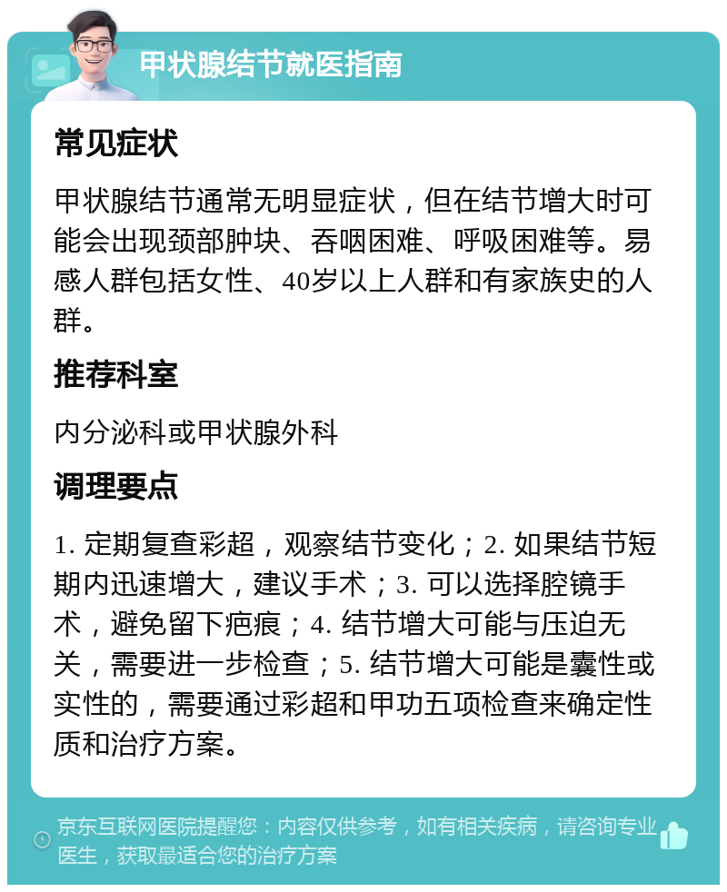 甲状腺结节就医指南 常见症状 甲状腺结节通常无明显症状，但在结节增大时可能会出现颈部肿块、吞咽困难、呼吸困难等。易感人群包括女性、40岁以上人群和有家族史的人群。 推荐科室 内分泌科或甲状腺外科 调理要点 1. 定期复查彩超，观察结节变化；2. 如果结节短期内迅速增大，建议手术；3. 可以选择腔镜手术，避免留下疤痕；4. 结节增大可能与压迫无关，需要进一步检查；5. 结节增大可能是囊性或实性的，需要通过彩超和甲功五项检查来确定性质和治疗方案。