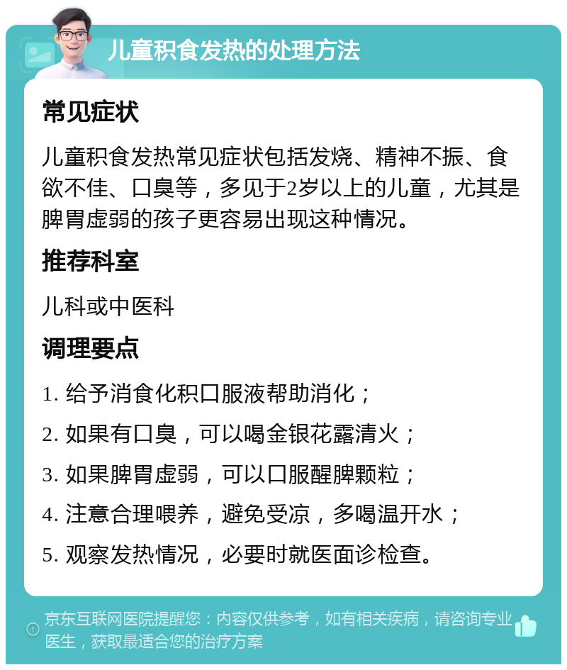 儿童积食发热的处理方法 常见症状 儿童积食发热常见症状包括发烧、精神不振、食欲不佳、口臭等，多见于2岁以上的儿童，尤其是脾胃虚弱的孩子更容易出现这种情况。 推荐科室 儿科或中医科 调理要点 1. 给予消食化积口服液帮助消化； 2. 如果有口臭，可以喝金银花露清火； 3. 如果脾胃虚弱，可以口服醒脾颗粒； 4. 注意合理喂养，避免受凉，多喝温开水； 5. 观察发热情况，必要时就医面诊检查。