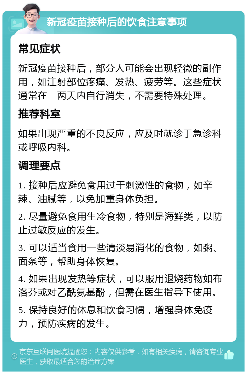 新冠疫苗接种后的饮食注意事项 常见症状 新冠疫苗接种后，部分人可能会出现轻微的副作用，如注射部位疼痛、发热、疲劳等。这些症状通常在一两天内自行消失，不需要特殊处理。 推荐科室 如果出现严重的不良反应，应及时就诊于急诊科或呼吸内科。 调理要点 1. 接种后应避免食用过于刺激性的食物，如辛辣、油腻等，以免加重身体负担。 2. 尽量避免食用生冷食物，特别是海鲜类，以防止过敏反应的发生。 3. 可以适当食用一些清淡易消化的食物，如粥、面条等，帮助身体恢复。 4. 如果出现发热等症状，可以服用退烧药物如布洛芬或对乙酰氨基酚，但需在医生指导下使用。 5. 保持良好的休息和饮食习惯，增强身体免疫力，预防疾病的发生。