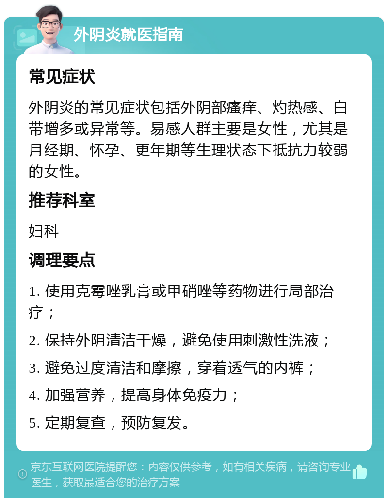 外阴炎就医指南 常见症状 外阴炎的常见症状包括外阴部瘙痒、灼热感、白带增多或异常等。易感人群主要是女性，尤其是月经期、怀孕、更年期等生理状态下抵抗力较弱的女性。 推荐科室 妇科 调理要点 1. 使用克霉唑乳膏或甲硝唑等药物进行局部治疗； 2. 保持外阴清洁干燥，避免使用刺激性洗液； 3. 避免过度清洁和摩擦，穿着透气的内裤； 4. 加强营养，提高身体免疫力； 5. 定期复查，预防复发。