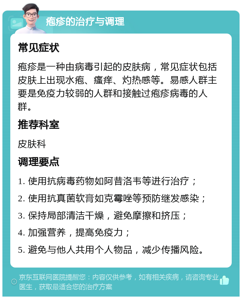 疱疹的治疗与调理 常见症状 疱疹是一种由病毒引起的皮肤病，常见症状包括皮肤上出现水疱、瘙痒、灼热感等。易感人群主要是免疫力较弱的人群和接触过疱疹病毒的人群。 推荐科室 皮肤科 调理要点 1. 使用抗病毒药物如阿昔洛韦等进行治疗； 2. 使用抗真菌软膏如克霉唑等预防继发感染； 3. 保持局部清洁干燥，避免摩擦和挤压； 4. 加强营养，提高免疫力； 5. 避免与他人共用个人物品，减少传播风险。