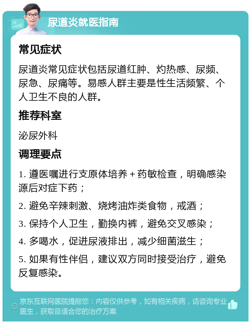 尿道炎就医指南 常见症状 尿道炎常见症状包括尿道红肿、灼热感、尿频、尿急、尿痛等。易感人群主要是性生活频繁、个人卫生不良的人群。 推荐科室 泌尿外科 调理要点 1. 遵医嘱进行支原体培养＋药敏检查，明确感染源后对症下药； 2. 避免辛辣刺激、烧烤油炸类食物，戒酒； 3. 保持个人卫生，勤换内裤，避免交叉感染； 4. 多喝水，促进尿液排出，减少细菌滋生； 5. 如果有性伴侣，建议双方同时接受治疗，避免反复感染。