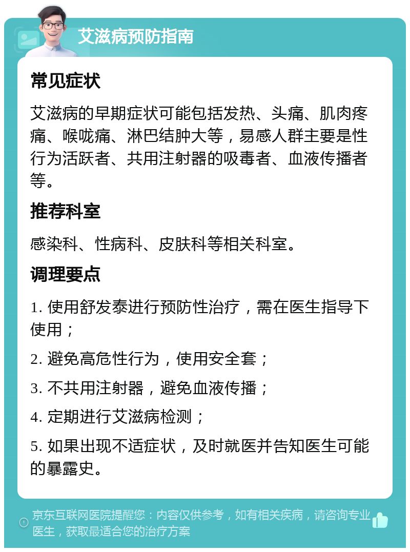 艾滋病预防指南 常见症状 艾滋病的早期症状可能包括发热、头痛、肌肉疼痛、喉咙痛、淋巴结肿大等，易感人群主要是性行为活跃者、共用注射器的吸毒者、血液传播者等。 推荐科室 感染科、性病科、皮肤科等相关科室。 调理要点 1. 使用舒发泰进行预防性治疗，需在医生指导下使用； 2. 避免高危性行为，使用安全套； 3. 不共用注射器，避免血液传播； 4. 定期进行艾滋病检测； 5. 如果出现不适症状，及时就医并告知医生可能的暴露史。