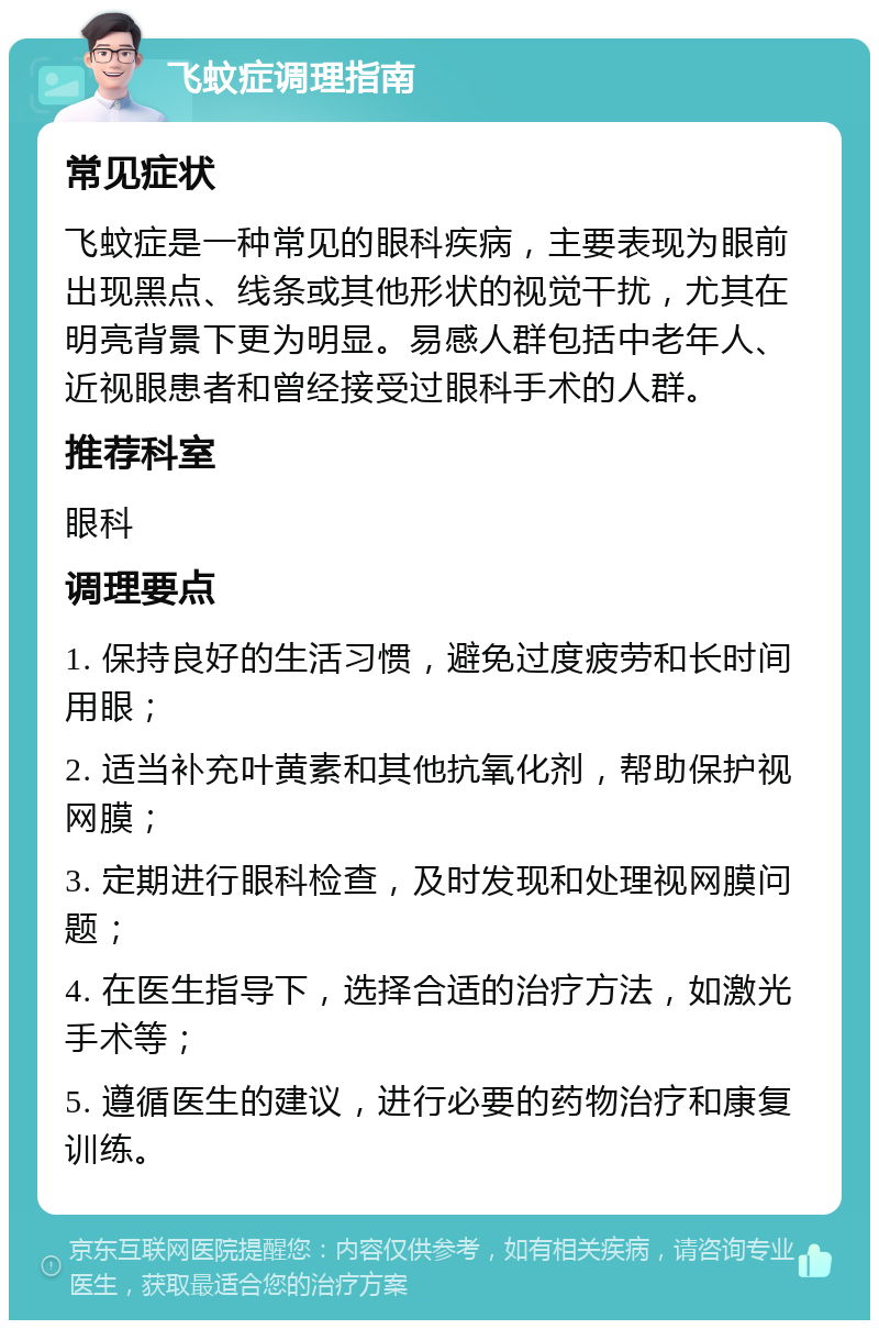 飞蚊症调理指南 常见症状 飞蚊症是一种常见的眼科疾病，主要表现为眼前出现黑点、线条或其他形状的视觉干扰，尤其在明亮背景下更为明显。易感人群包括中老年人、近视眼患者和曾经接受过眼科手术的人群。 推荐科室 眼科 调理要点 1. 保持良好的生活习惯，避免过度疲劳和长时间用眼； 2. 适当补充叶黄素和其他抗氧化剂，帮助保护视网膜； 3. 定期进行眼科检查，及时发现和处理视网膜问题； 4. 在医生指导下，选择合适的治疗方法，如激光手术等； 5. 遵循医生的建议，进行必要的药物治疗和康复训练。