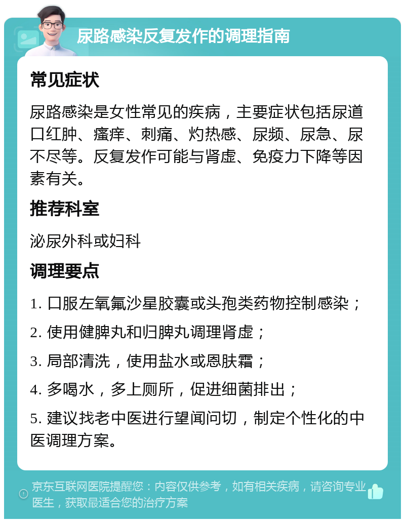 尿路感染反复发作的调理指南 常见症状 尿路感染是女性常见的疾病，主要症状包括尿道口红肿、瘙痒、刺痛、灼热感、尿频、尿急、尿不尽等。反复发作可能与肾虚、免疫力下降等因素有关。 推荐科室 泌尿外科或妇科 调理要点 1. 口服左氧氟沙星胶囊或头孢类药物控制感染； 2. 使用健脾丸和归脾丸调理肾虚； 3. 局部清洗，使用盐水或恩肤霜； 4. 多喝水，多上厕所，促进细菌排出； 5. 建议找老中医进行望闻问切，制定个性化的中医调理方案。