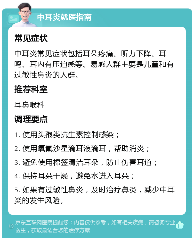 中耳炎就医指南 常见症状 中耳炎常见症状包括耳朵疼痛、听力下降、耳鸣、耳内有压迫感等。易感人群主要是儿童和有过敏性鼻炎的人群。 推荐科室 耳鼻喉科 调理要点 1. 使用头孢类抗生素控制感染； 2. 使用氧氟沙星滴耳液滴耳，帮助消炎； 3. 避免使用棉签清洁耳朵，防止伤害耳道； 4. 保持耳朵干燥，避免水进入耳朵； 5. 如果有过敏性鼻炎，及时治疗鼻炎，减少中耳炎的发生风险。