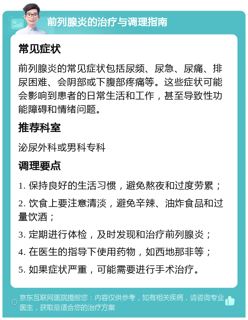 前列腺炎的治疗与调理指南 常见症状 前列腺炎的常见症状包括尿频、尿急、尿痛、排尿困难、会阴部或下腹部疼痛等。这些症状可能会影响到患者的日常生活和工作，甚至导致性功能障碍和情绪问题。 推荐科室 泌尿外科或男科专科 调理要点 1. 保持良好的生活习惯，避免熬夜和过度劳累； 2. 饮食上要注意清淡，避免辛辣、油炸食品和过量饮酒； 3. 定期进行体检，及时发现和治疗前列腺炎； 4. 在医生的指导下使用药物，如西地那非等； 5. 如果症状严重，可能需要进行手术治疗。