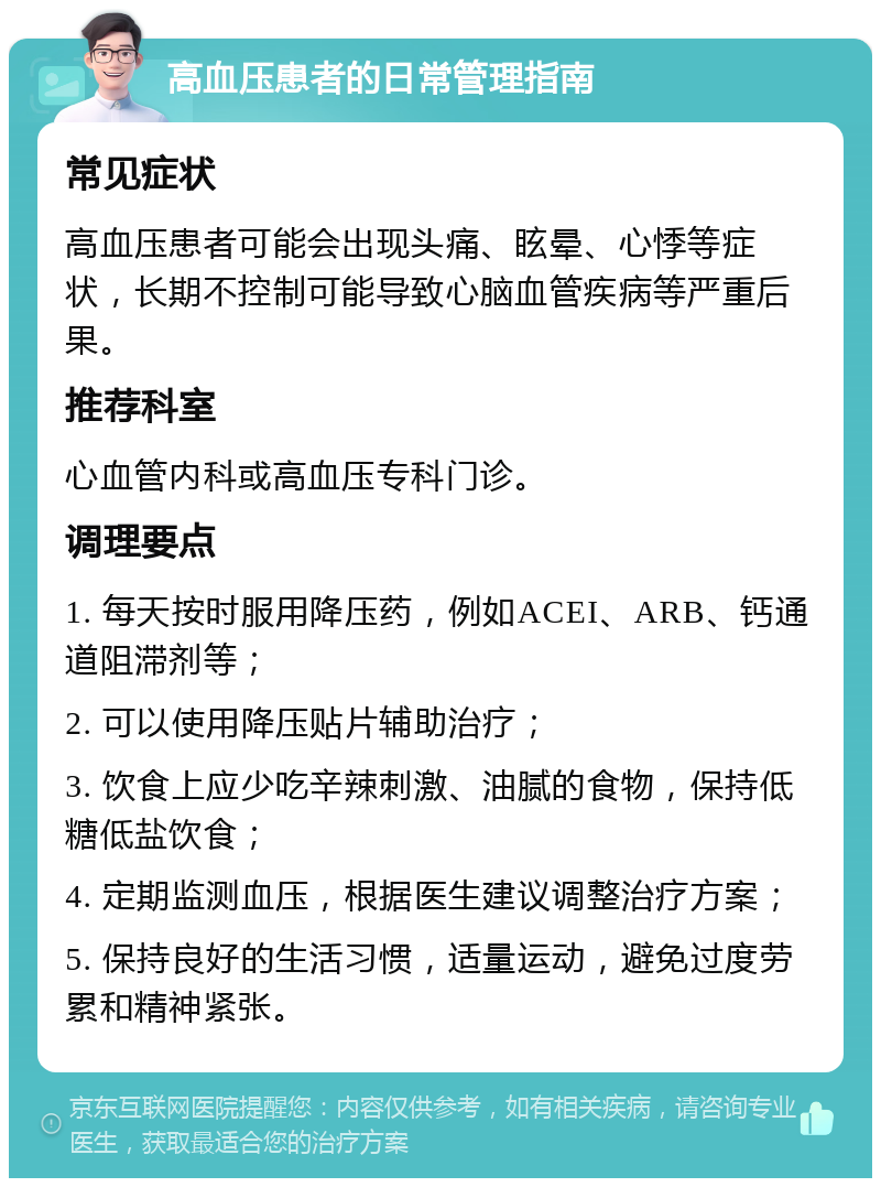 高血压患者的日常管理指南 常见症状 高血压患者可能会出现头痛、眩晕、心悸等症状，长期不控制可能导致心脑血管疾病等严重后果。 推荐科室 心血管内科或高血压专科门诊。 调理要点 1. 每天按时服用降压药，例如ACEI、ARB、钙通道阻滞剂等； 2. 可以使用降压贴片辅助治疗； 3. 饮食上应少吃辛辣刺激、油腻的食物，保持低糖低盐饮食； 4. 定期监测血压，根据医生建议调整治疗方案； 5. 保持良好的生活习惯，适量运动，避免过度劳累和精神紧张。