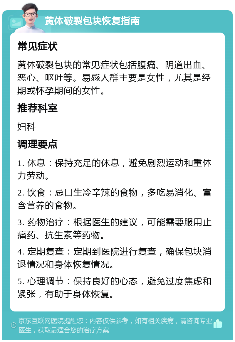 黄体破裂包块恢复指南 常见症状 黄体破裂包块的常见症状包括腹痛、阴道出血、恶心、呕吐等。易感人群主要是女性，尤其是经期或怀孕期间的女性。 推荐科室 妇科 调理要点 1. 休息：保持充足的休息，避免剧烈运动和重体力劳动。 2. 饮食：忌口生冷辛辣的食物，多吃易消化、富含营养的食物。 3. 药物治疗：根据医生的建议，可能需要服用止痛药、抗生素等药物。 4. 定期复查：定期到医院进行复查，确保包块消退情况和身体恢复情况。 5. 心理调节：保持良好的心态，避免过度焦虑和紧张，有助于身体恢复。