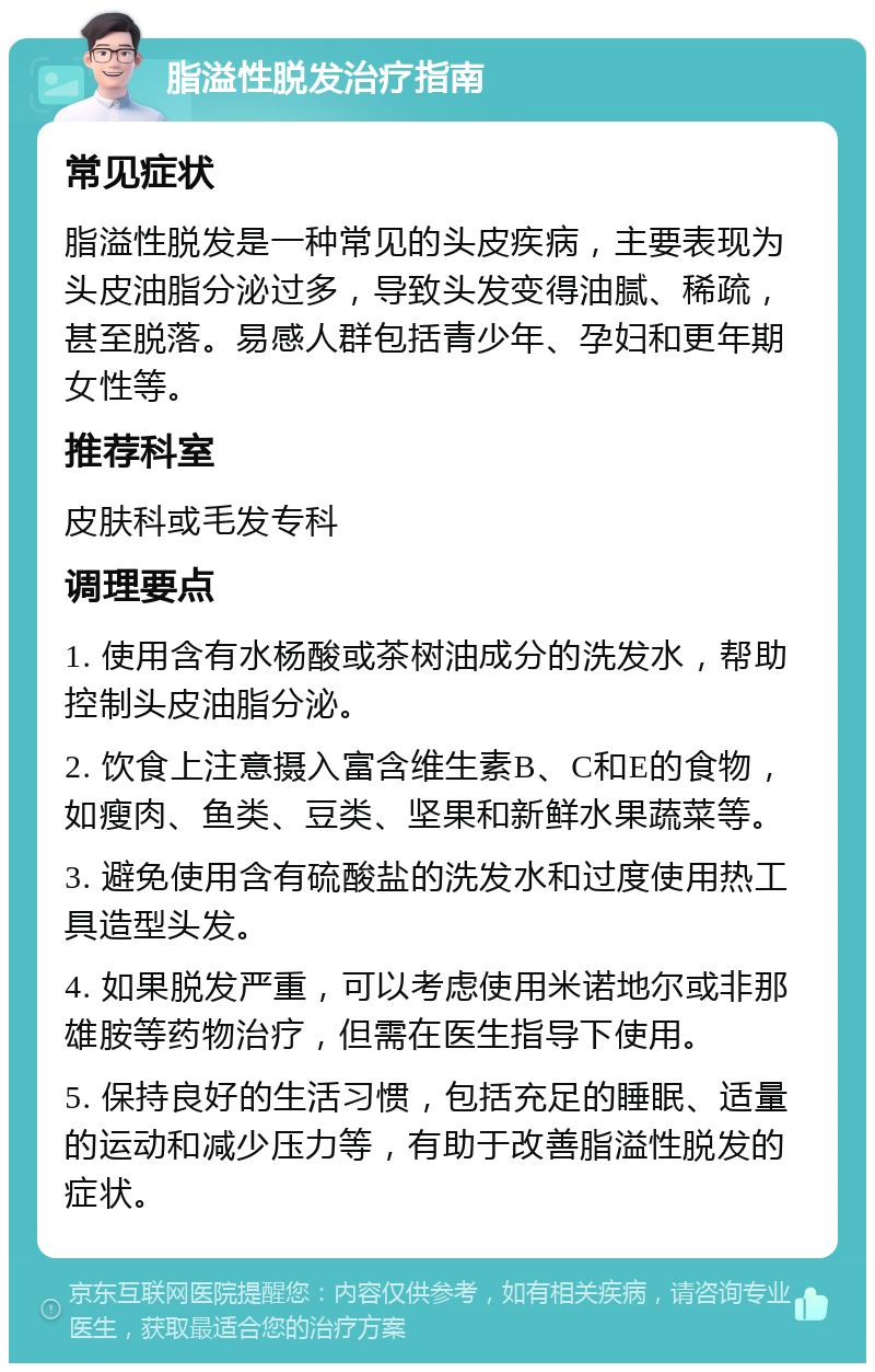 脂溢性脱发治疗指南 常见症状 脂溢性脱发是一种常见的头皮疾病，主要表现为头皮油脂分泌过多，导致头发变得油腻、稀疏，甚至脱落。易感人群包括青少年、孕妇和更年期女性等。 推荐科室 皮肤科或毛发专科 调理要点 1. 使用含有水杨酸或茶树油成分的洗发水，帮助控制头皮油脂分泌。 2. 饮食上注意摄入富含维生素B、C和E的食物，如瘦肉、鱼类、豆类、坚果和新鲜水果蔬菜等。 3. 避免使用含有硫酸盐的洗发水和过度使用热工具造型头发。 4. 如果脱发严重，可以考虑使用米诺地尔或非那雄胺等药物治疗，但需在医生指导下使用。 5. 保持良好的生活习惯，包括充足的睡眠、适量的运动和减少压力等，有助于改善脂溢性脱发的症状。