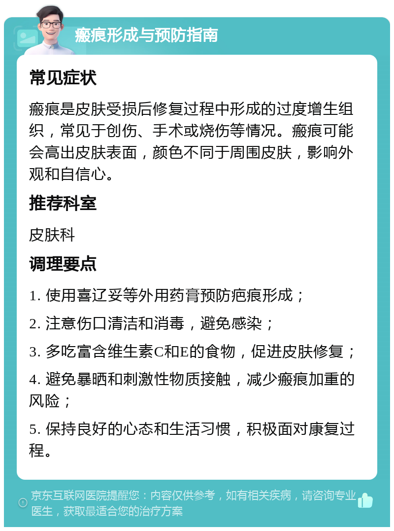 瘢痕形成与预防指南 常见症状 瘢痕是皮肤受损后修复过程中形成的过度增生组织，常见于创伤、手术或烧伤等情况。瘢痕可能会高出皮肤表面，颜色不同于周围皮肤，影响外观和自信心。 推荐科室 皮肤科 调理要点 1. 使用喜辽妥等外用药膏预防疤痕形成； 2. 注意伤口清洁和消毒，避免感染； 3. 多吃富含维生素C和E的食物，促进皮肤修复； 4. 避免暴晒和刺激性物质接触，减少瘢痕加重的风险； 5. 保持良好的心态和生活习惯，积极面对康复过程。