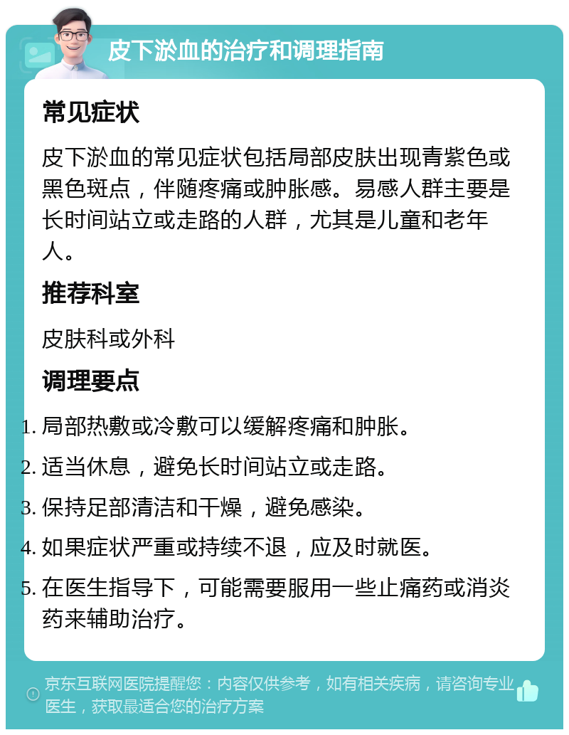 皮下淤血的治疗和调理指南 常见症状 皮下淤血的常见症状包括局部皮肤出现青紫色或黑色斑点，伴随疼痛或肿胀感。易感人群主要是长时间站立或走路的人群，尤其是儿童和老年人。 推荐科室 皮肤科或外科 调理要点 局部热敷或冷敷可以缓解疼痛和肿胀。 适当休息，避免长时间站立或走路。 保持足部清洁和干燥，避免感染。 如果症状严重或持续不退，应及时就医。 在医生指导下，可能需要服用一些止痛药或消炎药来辅助治疗。