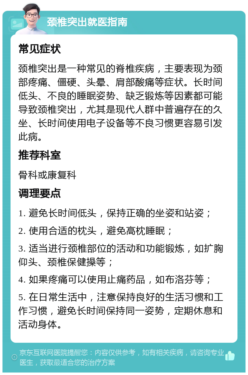 颈椎突出就医指南 常见症状 颈椎突出是一种常见的脊椎疾病，主要表现为颈部疼痛、僵硬、头晕、肩部酸痛等症状。长时间低头、不良的睡眠姿势、缺乏锻炼等因素都可能导致颈椎突出，尤其是现代人群中普遍存在的久坐、长时间使用电子设备等不良习惯更容易引发此病。 推荐科室 骨科或康复科 调理要点 1. 避免长时间低头，保持正确的坐姿和站姿； 2. 使用合适的枕头，避免高枕睡眠； 3. 适当进行颈椎部位的活动和功能锻炼，如扩胸仰头、颈椎保健操等； 4. 如果疼痛可以使用止痛药品，如布洛芬等； 5. 在日常生活中，注意保持良好的生活习惯和工作习惯，避免长时间保持同一姿势，定期休息和活动身体。