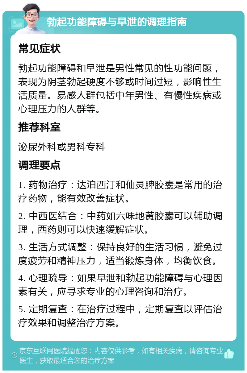 勃起功能障碍与早泄的调理指南 常见症状 勃起功能障碍和早泄是男性常见的性功能问题，表现为阴茎勃起硬度不够或时间过短，影响性生活质量。易感人群包括中年男性、有慢性疾病或心理压力的人群等。 推荐科室 泌尿外科或男科专科 调理要点 1. 药物治疗：达泊西汀和仙灵脾胶囊是常用的治疗药物，能有效改善症状。 2. 中西医结合：中药如六味地黄胶囊可以辅助调理，西药则可以快速缓解症状。 3. 生活方式调整：保持良好的生活习惯，避免过度疲劳和精神压力，适当锻炼身体，均衡饮食。 4. 心理疏导：如果早泄和勃起功能障碍与心理因素有关，应寻求专业的心理咨询和治疗。 5. 定期复查：在治疗过程中，定期复查以评估治疗效果和调整治疗方案。