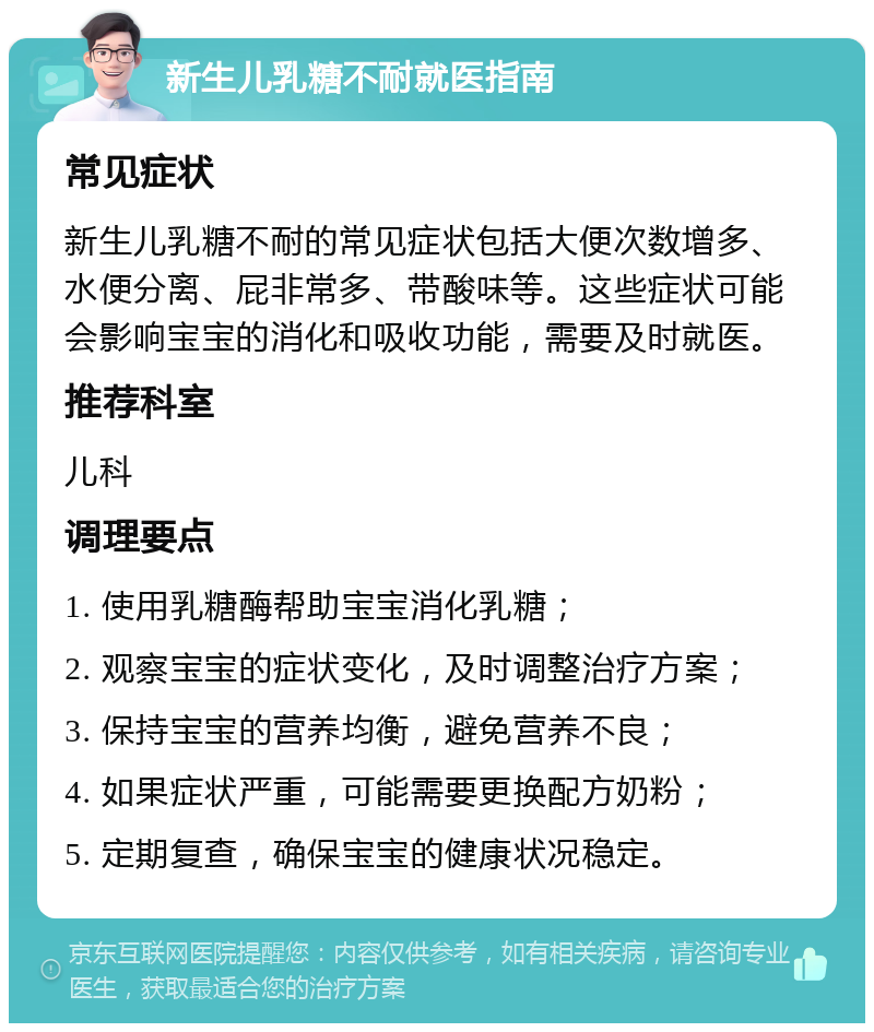 新生儿乳糖不耐就医指南 常见症状 新生儿乳糖不耐的常见症状包括大便次数增多、水便分离、屁非常多、带酸味等。这些症状可能会影响宝宝的消化和吸收功能，需要及时就医。 推荐科室 儿科 调理要点 1. 使用乳糖酶帮助宝宝消化乳糖； 2. 观察宝宝的症状变化，及时调整治疗方案； 3. 保持宝宝的营养均衡，避免营养不良； 4. 如果症状严重，可能需要更换配方奶粉； 5. 定期复查，确保宝宝的健康状况稳定。