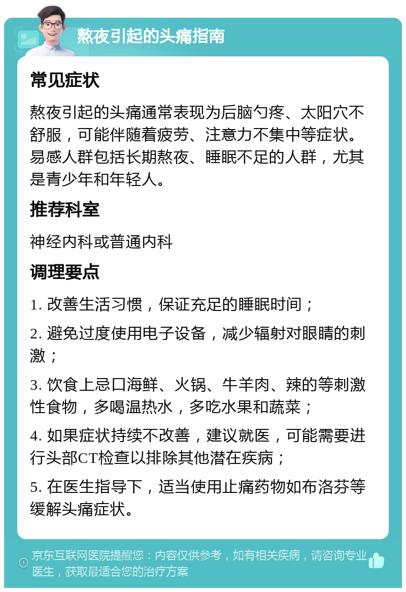 熬夜引起的头痛指南 常见症状 熬夜引起的头痛通常表现为后脑勺疼、太阳穴不舒服，可能伴随着疲劳、注意力不集中等症状。易感人群包括长期熬夜、睡眠不足的人群，尤其是青少年和年轻人。 推荐科室 神经内科或普通内科 调理要点 1. 改善生活习惯，保证充足的睡眠时间； 2. 避免过度使用电子设备，减少辐射对眼睛的刺激； 3. 饮食上忌口海鲜、火锅、牛羊肉、辣的等刺激性食物，多喝温热水，多吃水果和蔬菜； 4. 如果症状持续不改善，建议就医，可能需要进行头部CT检查以排除其他潜在疾病； 5. 在医生指导下，适当使用止痛药物如布洛芬等缓解头痛症状。