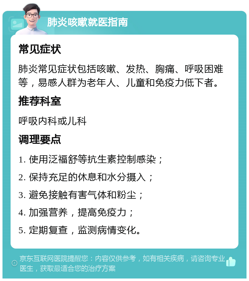 肺炎咳嗽就医指南 常见症状 肺炎常见症状包括咳嗽、发热、胸痛、呼吸困难等，易感人群为老年人、儿童和免疫力低下者。 推荐科室 呼吸内科或儿科 调理要点 1. 使用泛福舒等抗生素控制感染； 2. 保持充足的休息和水分摄入； 3. 避免接触有害气体和粉尘； 4. 加强营养，提高免疫力； 5. 定期复查，监测病情变化。