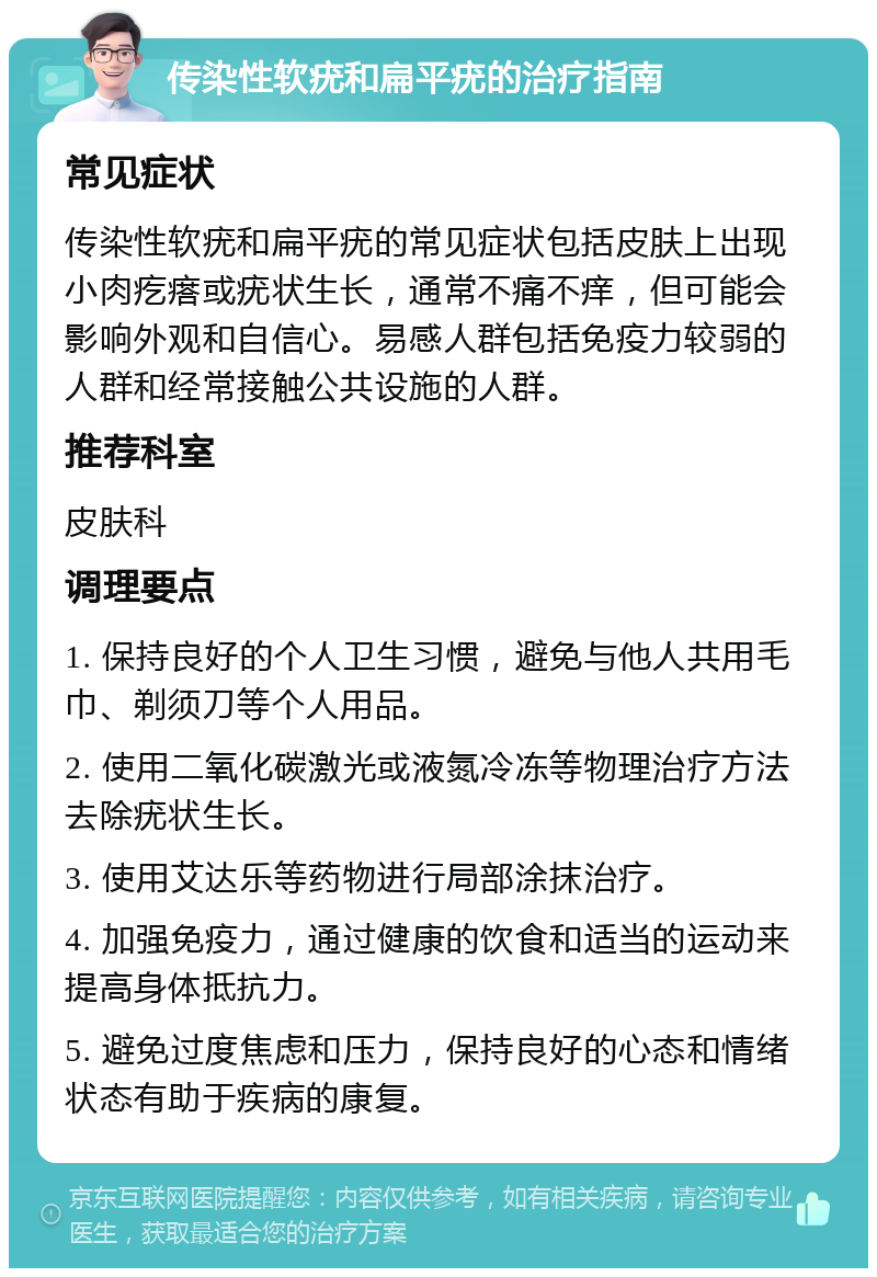 传染性软疣和扁平疣的治疗指南 常见症状 传染性软疣和扁平疣的常见症状包括皮肤上出现小肉疙瘩或疣状生长，通常不痛不痒，但可能会影响外观和自信心。易感人群包括免疫力较弱的人群和经常接触公共设施的人群。 推荐科室 皮肤科 调理要点 1. 保持良好的个人卫生习惯，避免与他人共用毛巾、剃须刀等个人用品。 2. 使用二氧化碳激光或液氮冷冻等物理治疗方法去除疣状生长。 3. 使用艾达乐等药物进行局部涂抹治疗。 4. 加强免疫力，通过健康的饮食和适当的运动来提高身体抵抗力。 5. 避免过度焦虑和压力，保持良好的心态和情绪状态有助于疾病的康复。