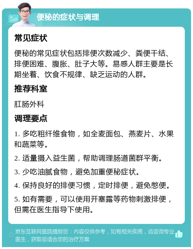 便秘的症状与调理 常见症状 便秘的常见症状包括排便次数减少、粪便干结、排便困难、腹胀、肚子大等。易感人群主要是长期坐着、饮食不规律、缺乏运动的人群。 推荐科室 肛肠外科 调理要点 1. 多吃粗纤维食物，如全麦面包、燕麦片、水果和蔬菜等。 2. 适量摄入益生菌，帮助调理肠道菌群平衡。 3. 少吃油腻食物，避免加重便秘症状。 4. 保持良好的排便习惯，定时排便，避免憋便。 5. 如有需要，可以使用开塞露等药物刺激排便，但需在医生指导下使用。