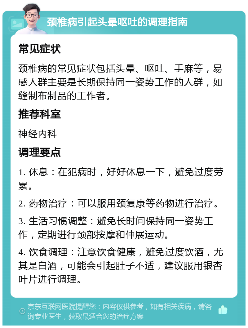 颈椎病引起头晕呕吐的调理指南 常见症状 颈椎病的常见症状包括头晕、呕吐、手麻等，易感人群主要是长期保持同一姿势工作的人群，如缝制布制品的工作者。 推荐科室 神经内科 调理要点 1. 休息：在犯病时，好好休息一下，避免过度劳累。 2. 药物治疗：可以服用颈复康等药物进行治疗。 3. 生活习惯调整：避免长时间保持同一姿势工作，定期进行颈部按摩和伸展运动。 4. 饮食调理：注意饮食健康，避免过度饮酒，尤其是白酒，可能会引起肚子不适，建议服用银杏叶片进行调理。