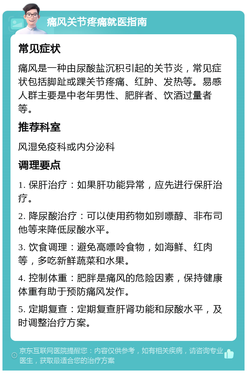 痛风关节疼痛就医指南 常见症状 痛风是一种由尿酸盐沉积引起的关节炎，常见症状包括脚趾或踝关节疼痛、红肿、发热等。易感人群主要是中老年男性、肥胖者、饮酒过量者等。 推荐科室 风湿免疫科或内分泌科 调理要点 1. 保肝治疗：如果肝功能异常，应先进行保肝治疗。 2. 降尿酸治疗：可以使用药物如别嘌醇、非布司他等来降低尿酸水平。 3. 饮食调理：避免高嘌呤食物，如海鲜、红肉等，多吃新鲜蔬菜和水果。 4. 控制体重：肥胖是痛风的危险因素，保持健康体重有助于预防痛风发作。 5. 定期复查：定期复查肝肾功能和尿酸水平，及时调整治疗方案。