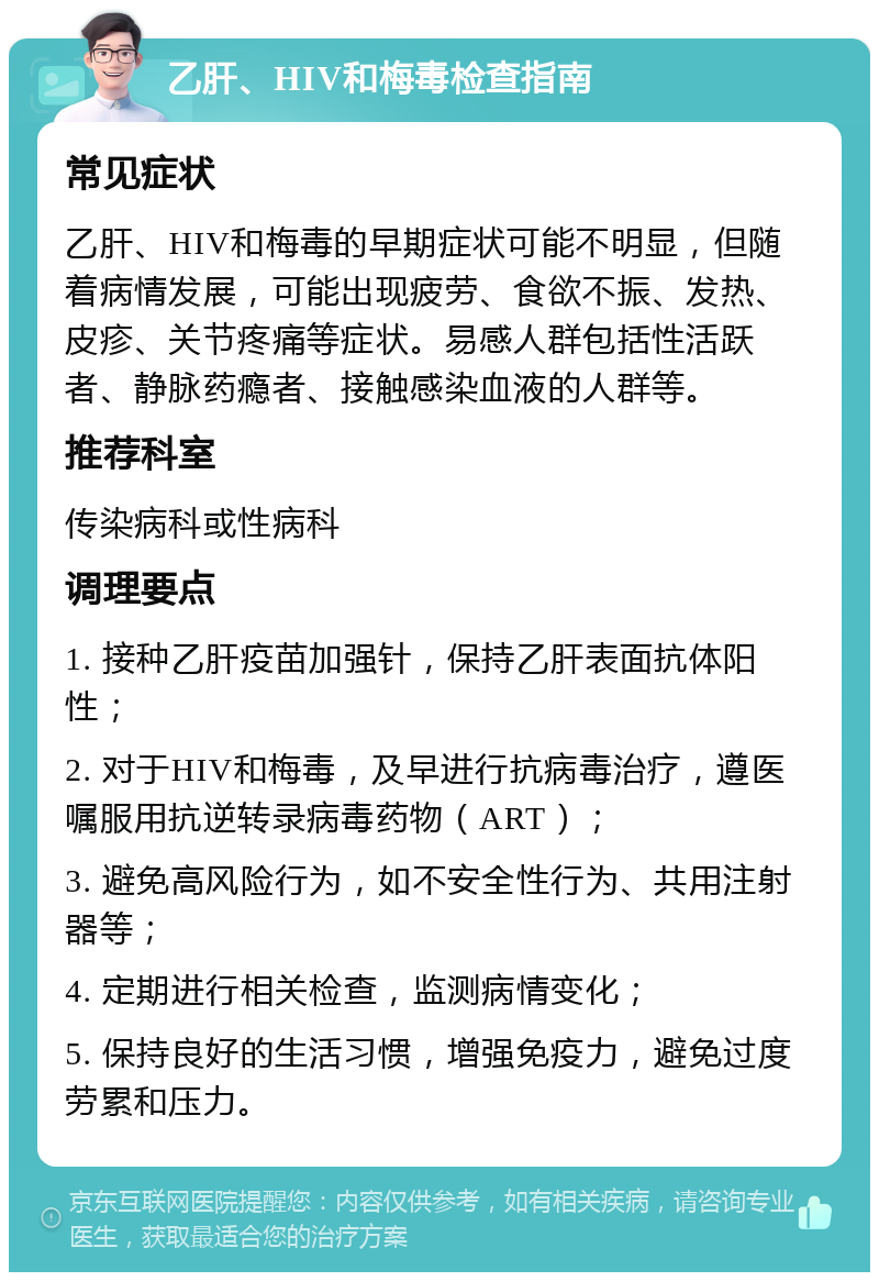 乙肝、HIV和梅毒检查指南 常见症状 乙肝、HIV和梅毒的早期症状可能不明显，但随着病情发展，可能出现疲劳、食欲不振、发热、皮疹、关节疼痛等症状。易感人群包括性活跃者、静脉药瘾者、接触感染血液的人群等。 推荐科室 传染病科或性病科 调理要点 1. 接种乙肝疫苗加强针，保持乙肝表面抗体阳性； 2. 对于HIV和梅毒，及早进行抗病毒治疗，遵医嘱服用抗逆转录病毒药物（ART）； 3. 避免高风险行为，如不安全性行为、共用注射器等； 4. 定期进行相关检查，监测病情变化； 5. 保持良好的生活习惯，增强免疫力，避免过度劳累和压力。