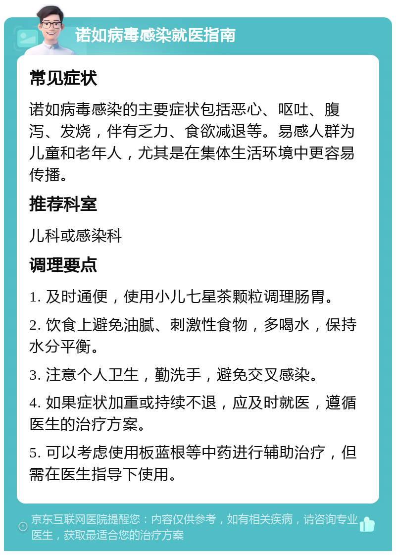 诺如病毒感染就医指南 常见症状 诺如病毒感染的主要症状包括恶心、呕吐、腹泻、发烧，伴有乏力、食欲减退等。易感人群为儿童和老年人，尤其是在集体生活环境中更容易传播。 推荐科室 儿科或感染科 调理要点 1. 及时通便，使用小儿七星茶颗粒调理肠胃。 2. 饮食上避免油腻、刺激性食物，多喝水，保持水分平衡。 3. 注意个人卫生，勤洗手，避免交叉感染。 4. 如果症状加重或持续不退，应及时就医，遵循医生的治疗方案。 5. 可以考虑使用板蓝根等中药进行辅助治疗，但需在医生指导下使用。