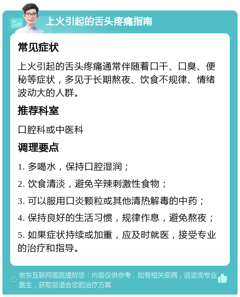 上火引起的舌头疼痛指南 常见症状 上火引起的舌头疼痛通常伴随着口干、口臭、便秘等症状，多见于长期熬夜、饮食不规律、情绪波动大的人群。 推荐科室 口腔科或中医科 调理要点 1. 多喝水，保持口腔湿润； 2. 饮食清淡，避免辛辣刺激性食物； 3. 可以服用口炎颗粒或其他清热解毒的中药； 4. 保持良好的生活习惯，规律作息，避免熬夜； 5. 如果症状持续或加重，应及时就医，接受专业的治疗和指导。