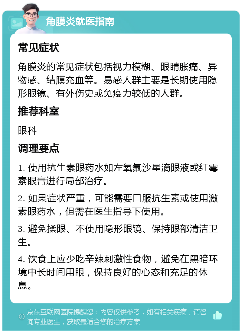 角膜炎就医指南 常见症状 角膜炎的常见症状包括视力模糊、眼睛胀痛、异物感、结膜充血等。易感人群主要是长期使用隐形眼镜、有外伤史或免疫力较低的人群。 推荐科室 眼科 调理要点 1. 使用抗生素眼药水如左氧氟沙星滴眼液或红霉素眼膏进行局部治疗。 2. 如果症状严重，可能需要口服抗生素或使用激素眼药水，但需在医生指导下使用。 3. 避免揉眼、不使用隐形眼镜、保持眼部清洁卫生。 4. 饮食上应少吃辛辣刺激性食物，避免在黑暗环境中长时间用眼，保持良好的心态和充足的休息。