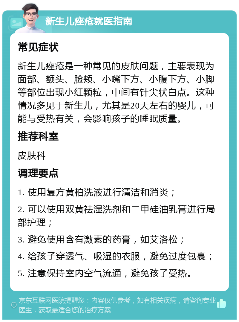 新生儿痤疮就医指南 常见症状 新生儿痤疮是一种常见的皮肤问题，主要表现为面部、额头、脸颊、小嘴下方、小腹下方、小脚等部位出现小红颗粒，中间有针尖状白点。这种情况多见于新生儿，尤其是20天左右的婴儿，可能与受热有关，会影响孩子的睡眠质量。 推荐科室 皮肤科 调理要点 1. 使用复方黄柏洗液进行清洁和消炎； 2. 可以使用双黄祛湿洗剂和二甲硅油乳膏进行局部护理； 3. 避免使用含有激素的药膏，如艾洛松； 4. 给孩子穿透气、吸湿的衣服，避免过度包裹； 5. 注意保持室内空气流通，避免孩子受热。