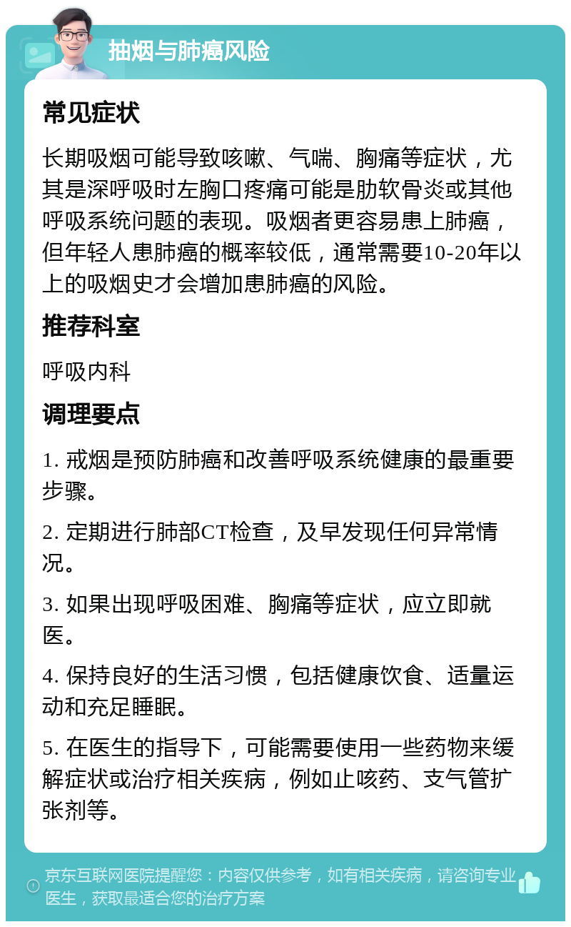 抽烟与肺癌风险 常见症状 长期吸烟可能导致咳嗽、气喘、胸痛等症状，尤其是深呼吸时左胸口疼痛可能是肋软骨炎或其他呼吸系统问题的表现。吸烟者更容易患上肺癌，但年轻人患肺癌的概率较低，通常需要10-20年以上的吸烟史才会增加患肺癌的风险。 推荐科室 呼吸内科 调理要点 1. 戒烟是预防肺癌和改善呼吸系统健康的最重要步骤。 2. 定期进行肺部CT检查，及早发现任何异常情况。 3. 如果出现呼吸困难、胸痛等症状，应立即就医。 4. 保持良好的生活习惯，包括健康饮食、适量运动和充足睡眠。 5. 在医生的指导下，可能需要使用一些药物来缓解症状或治疗相关疾病，例如止咳药、支气管扩张剂等。