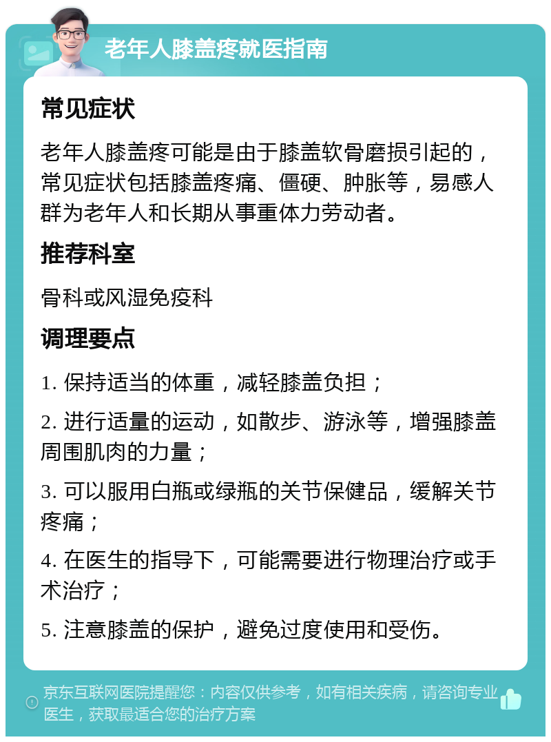 老年人膝盖疼就医指南 常见症状 老年人膝盖疼可能是由于膝盖软骨磨损引起的，常见症状包括膝盖疼痛、僵硬、肿胀等，易感人群为老年人和长期从事重体力劳动者。 推荐科室 骨科或风湿免疫科 调理要点 1. 保持适当的体重，减轻膝盖负担； 2. 进行适量的运动，如散步、游泳等，增强膝盖周围肌肉的力量； 3. 可以服用白瓶或绿瓶的关节保健品，缓解关节疼痛； 4. 在医生的指导下，可能需要进行物理治疗或手术治疗； 5. 注意膝盖的保护，避免过度使用和受伤。