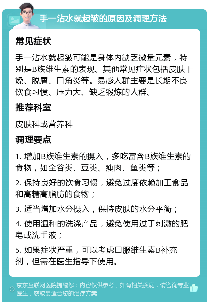 手一沾水就起皱的原因及调理方法 常见症状 手一沾水就起皱可能是身体内缺乏微量元素，特别是B族维生素的表现。其他常见症状包括皮肤干燥、脱屑、口角炎等。易感人群主要是长期不良饮食习惯、压力大、缺乏锻炼的人群。 推荐科室 皮肤科或营养科 调理要点 1. 增加B族维生素的摄入，多吃富含B族维生素的食物，如全谷类、豆类、瘦肉、鱼类等； 2. 保持良好的饮食习惯，避免过度依赖加工食品和高糖高脂肪的食物； 3. 适当增加水分摄入，保持皮肤的水分平衡； 4. 使用温和的洗涤产品，避免使用过于刺激的肥皂或洗手液； 5. 如果症状严重，可以考虑口服维生素B补充剂，但需在医生指导下使用。