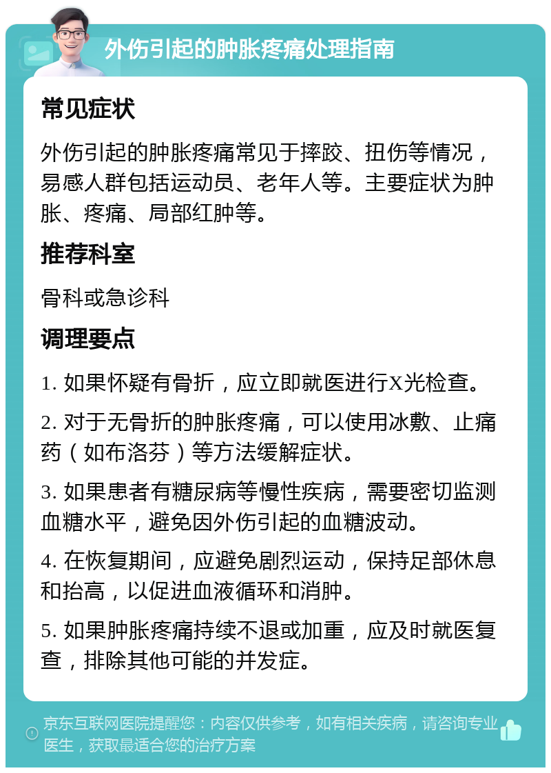 外伤引起的肿胀疼痛处理指南 常见症状 外伤引起的肿胀疼痛常见于摔跤、扭伤等情况，易感人群包括运动员、老年人等。主要症状为肿胀、疼痛、局部红肿等。 推荐科室 骨科或急诊科 调理要点 1. 如果怀疑有骨折，应立即就医进行X光检查。 2. 对于无骨折的肿胀疼痛，可以使用冰敷、止痛药（如布洛芬）等方法缓解症状。 3. 如果患者有糖尿病等慢性疾病，需要密切监测血糖水平，避免因外伤引起的血糖波动。 4. 在恢复期间，应避免剧烈运动，保持足部休息和抬高，以促进血液循环和消肿。 5. 如果肿胀疼痛持续不退或加重，应及时就医复查，排除其他可能的并发症。