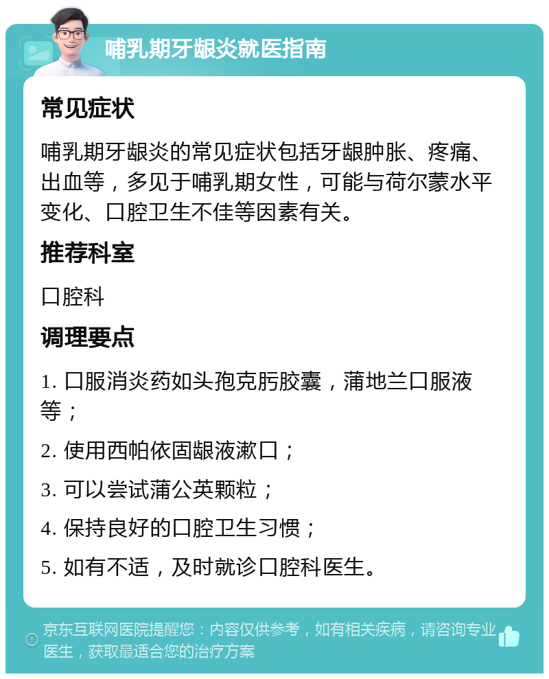 哺乳期牙龈炎就医指南 常见症状 哺乳期牙龈炎的常见症状包括牙龈肿胀、疼痛、出血等，多见于哺乳期女性，可能与荷尔蒙水平变化、口腔卫生不佳等因素有关。 推荐科室 口腔科 调理要点 1. 口服消炎药如头孢克肟胶囊，蒲地兰口服液等； 2. 使用西帕依固龈液漱口； 3. 可以尝试蒲公英颗粒； 4. 保持良好的口腔卫生习惯； 5. 如有不适，及时就诊口腔科医生。