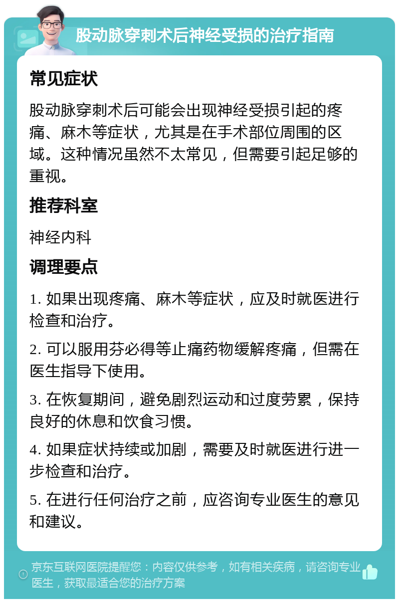 股动脉穿刺术后神经受损的治疗指南 常见症状 股动脉穿刺术后可能会出现神经受损引起的疼痛、麻木等症状，尤其是在手术部位周围的区域。这种情况虽然不太常见，但需要引起足够的重视。 推荐科室 神经内科 调理要点 1. 如果出现疼痛、麻木等症状，应及时就医进行检查和治疗。 2. 可以服用芬必得等止痛药物缓解疼痛，但需在医生指导下使用。 3. 在恢复期间，避免剧烈运动和过度劳累，保持良好的休息和饮食习惯。 4. 如果症状持续或加剧，需要及时就医进行进一步检查和治疗。 5. 在进行任何治疗之前，应咨询专业医生的意见和建议。