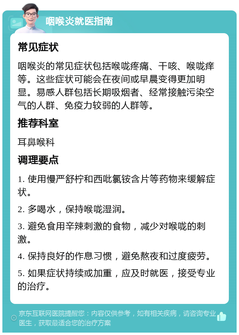 咽喉炎就医指南 常见症状 咽喉炎的常见症状包括喉咙疼痛、干咳、喉咙痒等。这些症状可能会在夜间或早晨变得更加明显。易感人群包括长期吸烟者、经常接触污染空气的人群、免疫力较弱的人群等。 推荐科室 耳鼻喉科 调理要点 1. 使用慢严舒柠和西吡氯铵含片等药物来缓解症状。 2. 多喝水，保持喉咙湿润。 3. 避免食用辛辣刺激的食物，减少对喉咙的刺激。 4. 保持良好的作息习惯，避免熬夜和过度疲劳。 5. 如果症状持续或加重，应及时就医，接受专业的治疗。