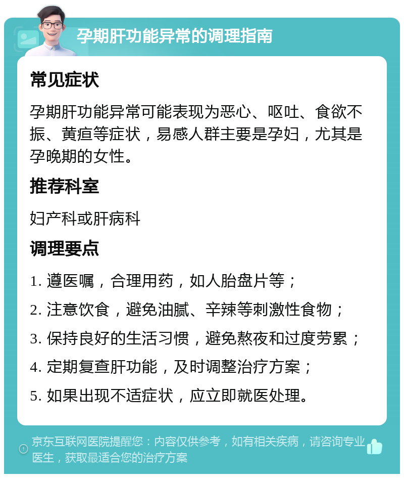 孕期肝功能异常的调理指南 常见症状 孕期肝功能异常可能表现为恶心、呕吐、食欲不振、黄疸等症状，易感人群主要是孕妇，尤其是孕晚期的女性。 推荐科室 妇产科或肝病科 调理要点 1. 遵医嘱，合理用药，如人胎盘片等； 2. 注意饮食，避免油腻、辛辣等刺激性食物； 3. 保持良好的生活习惯，避免熬夜和过度劳累； 4. 定期复查肝功能，及时调整治疗方案； 5. 如果出现不适症状，应立即就医处理。