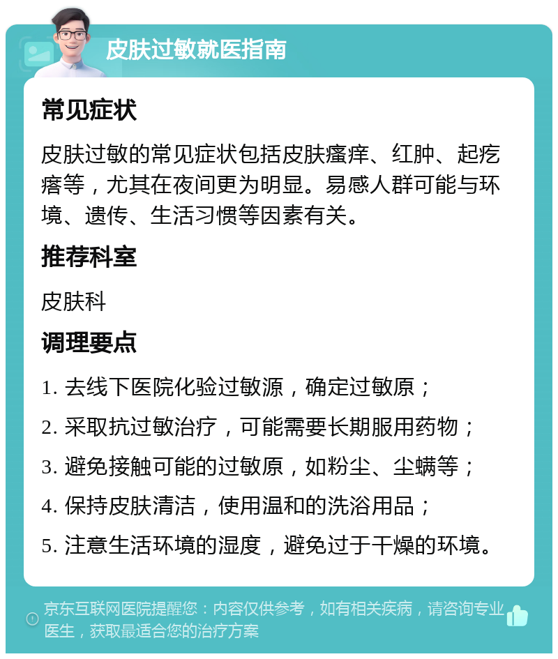 皮肤过敏就医指南 常见症状 皮肤过敏的常见症状包括皮肤瘙痒、红肿、起疙瘩等，尤其在夜间更为明显。易感人群可能与环境、遗传、生活习惯等因素有关。 推荐科室 皮肤科 调理要点 1. 去线下医院化验过敏源，确定过敏原； 2. 采取抗过敏治疗，可能需要长期服用药物； 3. 避免接触可能的过敏原，如粉尘、尘螨等； 4. 保持皮肤清洁，使用温和的洗浴用品； 5. 注意生活环境的湿度，避免过于干燥的环境。