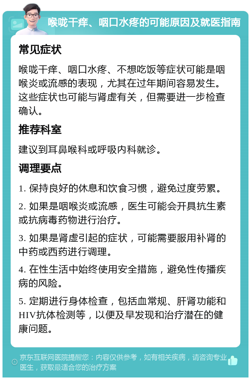 喉咙干痒、咽口水疼的可能原因及就医指南 常见症状 喉咙干痒、咽口水疼、不想吃饭等症状可能是咽喉炎或流感的表现，尤其在过年期间容易发生。这些症状也可能与肾虚有关，但需要进一步检查确认。 推荐科室 建议到耳鼻喉科或呼吸内科就诊。 调理要点 1. 保持良好的休息和饮食习惯，避免过度劳累。 2. 如果是咽喉炎或流感，医生可能会开具抗生素或抗病毒药物进行治疗。 3. 如果是肾虚引起的症状，可能需要服用补肾的中药或西药进行调理。 4. 在性生活中始终使用安全措施，避免性传播疾病的风险。 5. 定期进行身体检查，包括血常规、肝肾功能和HIV抗体检测等，以便及早发现和治疗潜在的健康问题。