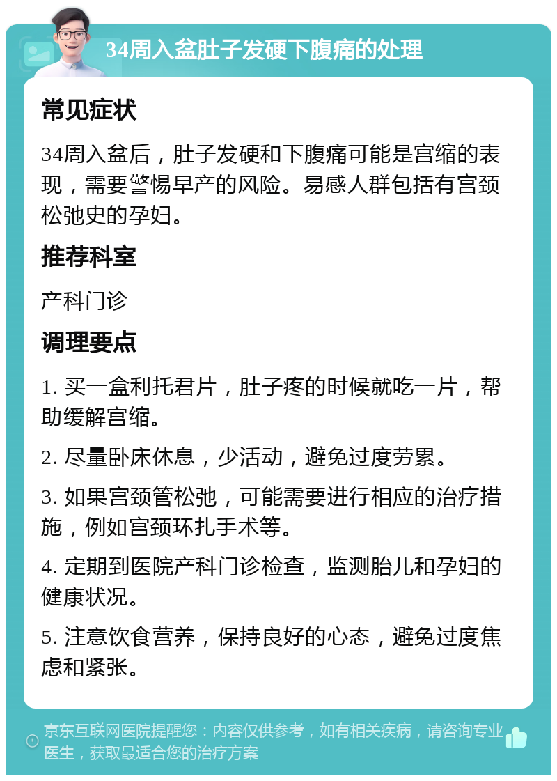 34周入盆肚子发硬下腹痛的处理 常见症状 34周入盆后，肚子发硬和下腹痛可能是宫缩的表现，需要警惕早产的风险。易感人群包括有宫颈松弛史的孕妇。 推荐科室 产科门诊 调理要点 1. 买一盒利托君片，肚子疼的时候就吃一片，帮助缓解宫缩。 2. 尽量卧床休息，少活动，避免过度劳累。 3. 如果宫颈管松弛，可能需要进行相应的治疗措施，例如宫颈环扎手术等。 4. 定期到医院产科门诊检查，监测胎儿和孕妇的健康状况。 5. 注意饮食营养，保持良好的心态，避免过度焦虑和紧张。