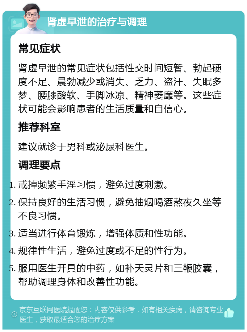 肾虚早泄的治疗与调理 常见症状 肾虚早泄的常见症状包括性交时间短暂、勃起硬度不足、晨勃减少或消失、乏力、盗汗、失眠多梦、腰膝酸软、手脚冰凉、精神萎靡等。这些症状可能会影响患者的生活质量和自信心。 推荐科室 建议就诊于男科或泌尿科医生。 调理要点 戒掉频繁手淫习惯，避免过度刺激。 保持良好的生活习惯，避免抽烟喝酒熬夜久坐等不良习惯。 适当进行体育锻炼，增强体质和性功能。 规律性生活，避免过度或不足的性行为。 服用医生开具的中药，如补天灵片和三鞭胶囊，帮助调理身体和改善性功能。